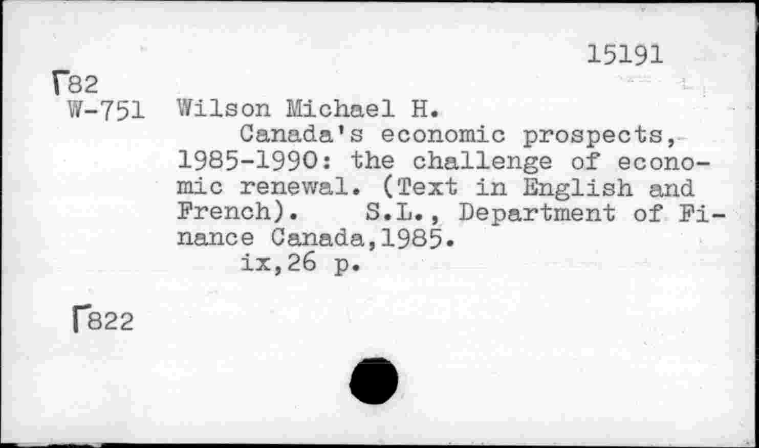 ﻿15191 f82
W-751 Wilson Michael H.
Canada's economic prospects, 1985-1990: the challenge of economic renewal. (Text in English and French). S.L., Department of Finance Canada,1985-
ix,26 p.
[*822